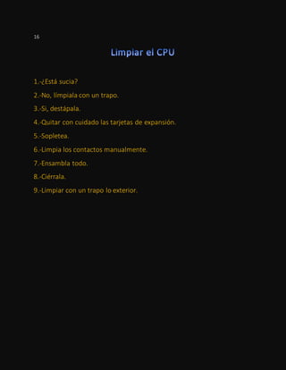 16
1.-¿Está sucia?
2.-No, límpiala con un trapo.
3.-Si, destápala.
4.-Quitar con cuidado las tarjetas de expansión.
5.-Sopletea.
6.-Limpia los contactos manualmente.
7.-Ensambla todo.
8.-Ciérrala.
9.-Limpiar con un trapo lo exterior.
 