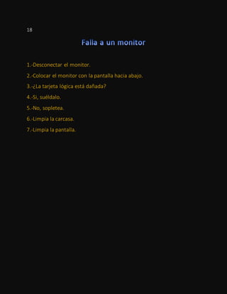 18
1.-Desconectar el monitor.
2.-Colocar el monitor con la pantalla hacia abajo.
3.-¿La tarjeta lógica está dañada?
4.-Si, suéldalo.
5.-No, sopletea.
6.-Limpia la carcasa.
7.-Limpia la pantalla.
 