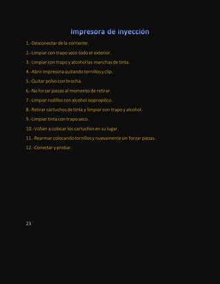 1.-Desconectar de la corriente.
2.-Limpiar con trapo seco todo el exterior.
3.-Limpiar con trapo y alcohollas manchasde tinta.
4.-Abrir impresora quitando tornillosyclip.
5.-Quitar polvo con brocha.
6.-No forzar piezas al momento de retirar.
7.-Limpiar rodilloscon alcohol isopropilico.
8.-Retirar cartuchosdetinta y limpiar con trapo y alcohol.
9.-Limpiar tinta con trapo seco.
10.-Volver a colocar los cartuchosen su lugar.
11.-Rearmar colocandotornillosy nuevamentesin forzar piezas.
12.-Conectar yprobar.
23
 