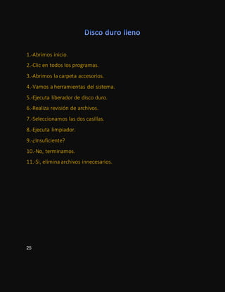 1.-Abrimos inicio.
2.-Clic en todos los programas.
3.-Abrimos la carpeta accesorios.
4.-Vamos a herramientas del sistema.
5.-Ejecuta liberador de disco duro.
6.-Realiza revisión de archivos.
7.-Seleccionamos las dos casillas.
8.-Ejecuta limpiador.
9.-¿Insuficiente?
10.-No, terminamos.
11.-Si, elimina archivos innecesarios.
25
 