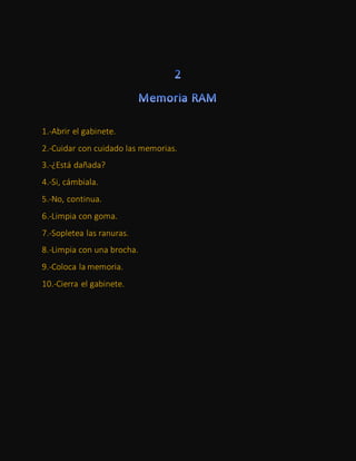1.-Abrir el gabinete.
2.-Cuidar con cuidado las memorias.
3.-¿Está dañada?
4.-Si, cámbiala.
5.-No, continua.
6.-Limpia con goma.
7.-Sopletea las ranuras.
8.-Limpia con una brocha.
9.-Coloca la memoria.
10.-Cierra el gabinete.
 
