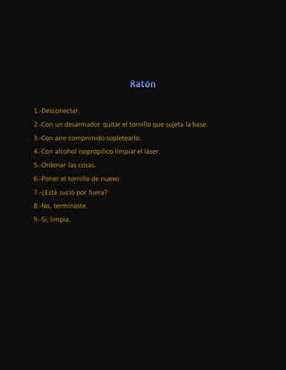 1.-Desconectar.
2.-Con un desarmador quitar el tornillo que sujeta la base.
3.-Con aire comprimido sopletearlo.
4.-Con alcohol isopropílico limpiar el láser.
5.-Ordenar las cosas.
6.-Poner el tornillo de nuevo.
7.-¿Está sucio por fuera?
8.-No, terminaste.
9.-Si, limpia.
 
