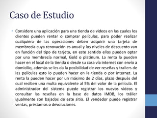 Caso de Estudio
• Considere una aplicación para una tienda de videos en las cuales los
clientes pueden rentar o comprar películas, para poder realizar
cualquiera de las operaciones deben adquirir una tarjeta de
membrecía cuya renovación es anual y los niveles de descuento van
en función del tipo de tarjeta, en este sentido ellos pueden optar
por una membrecía normal, Gold o platinum. La renta la pueden
hacer en el local de la tienda o desde su casa vía internet con envío a
domicilio, además se les da la posibilidad de ver reseñas y trailers de
las películas esto lo pueden hacer en la tienda o por internet. La
renta la pueden hacer por un máximo de 2 días, plazo después del
cual reciben una multa equivalente al 5% del valor de la película. El
administrador del sistema puede registrar los nuevos videos y
consultar las reseñas en la base de datos IMDB, los tráiler
igualmente son bajados de este sitio. El vendedor puede registrar
ventas, préstamos o devoluciones.
 