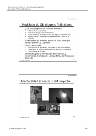 www.dsic.upv.es/~uml
Departamento de Sistemas Informáticos y Computación
Universidad Politécnica de Valencia
107
213
www.dsic.upv.es/~uml
Modelado de SI: Algunas Reflexiones
¿Cuál es el propósito de nuestros modelos?
“Documentar” (a posteriori)
Comunicar ideas y estudiar alternativas
Tomar decisiones de análisis/diseño que dirijan la implementación
Generar parcial o totalmente una implementación a partir de los
modelos
Pragmatismo, los modelos deben ser útiles. Principio
básico: “Sencillez y Elegancia”
Gestión de modelos
Distintos nivel de abstracción, expresados en diferentes modelos
Seguimiento de transformaciones durante el proceso (Traceability)
Sincronización de modelos
Dificultades para la introducción de notaciones y
herramientas de modelado. La importancia del Proceso de
Desarrollo
V. Conclusiones
214
www.dsic.upv.es/~uml
Adaptabilidad al contexto del proyecto
V. Conclusiones
 