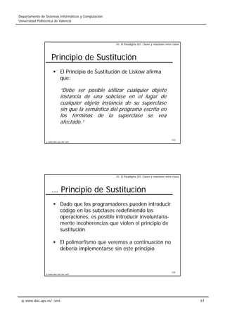 www.dsic.upv.es/~uml
Departamento de Sistemas Informáticos y Computación
Universidad Politécnica de Valencia
67
133
www.dsic.upv.es/~uml
Principio de Sustitución
El Principio de Sustitución de Liskow afirma
que:
“Debe ser posible utilizar cualquier objeto
instancia de una subclase en el lugar de
cualquier objeto instancia de su superclase
sin que la semántica del programa escrito en
los términos de la superclase se vea
afectado.”
III. El Paradigma OO: Clases y relaciones entre clases
134
www.dsic.upv.es/~uml
… Principio de Sustitución
Dado que los programadores pueden introducir
código en las subclases redefiniendo las
operaciones, es posible introducir involuntaria-
mente incoherencias que violen el principio de
sustitución
El polimorfismo que veremos a continuación no
debería implementarse sin este principio
III. El Paradigma OO: Clases y relaciones entre clases
 