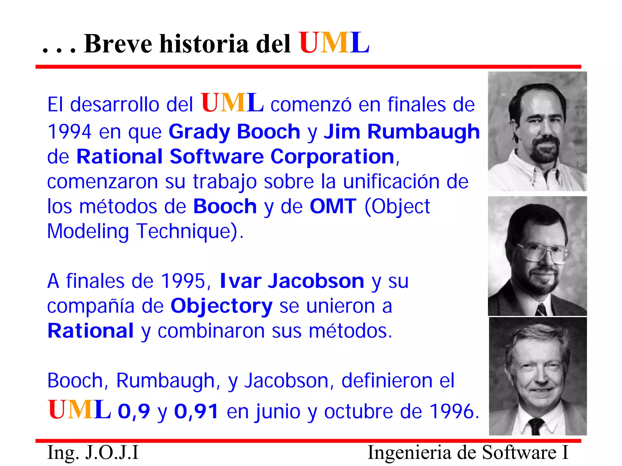 . . . Breve historia del UML 
Ing. J.O.J.I Ingenieria de Software I 
El desarrollo del UML comenzó en finales de 
1994 en que Grady Booch y Jim Rumbaugh de Rational Software Corporation, comenzaron su trabajo sobre la unificación de los métodos de Booch y de OMT (Object Modeling Technique). 
A finales de 1995, Ivar Jacobson y su compañía de Objectory se unieron a Rational y combinaron sus métodos. 
Booch, Rumbaugh, y Jacobson, definieron el 
UML 0,9 y 0,91 en junio y octubre de 1996.  