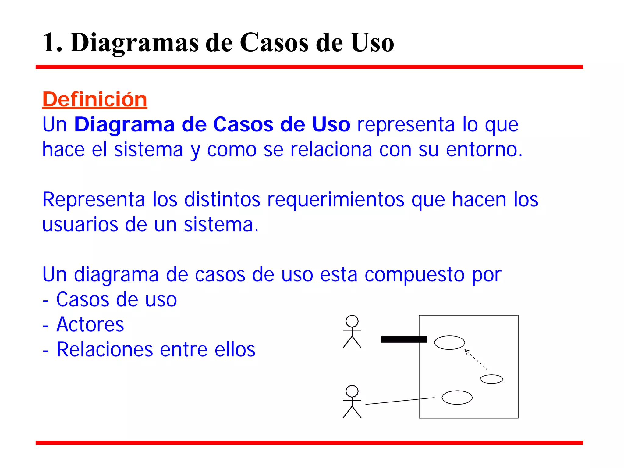 1. Diagramas de Casos de Uso 
Definición 
Un Diagrama de Casos de Uso representa lo que hace el sistema y como se relaciona con su entorno. 
Representa los distintos requerimientos que hacen los usuarios de un sistema. 
Un diagrama de casos de uso esta compuesto por 
- Casos de uso 
- Actores 
- Relaciones entre ellos  
