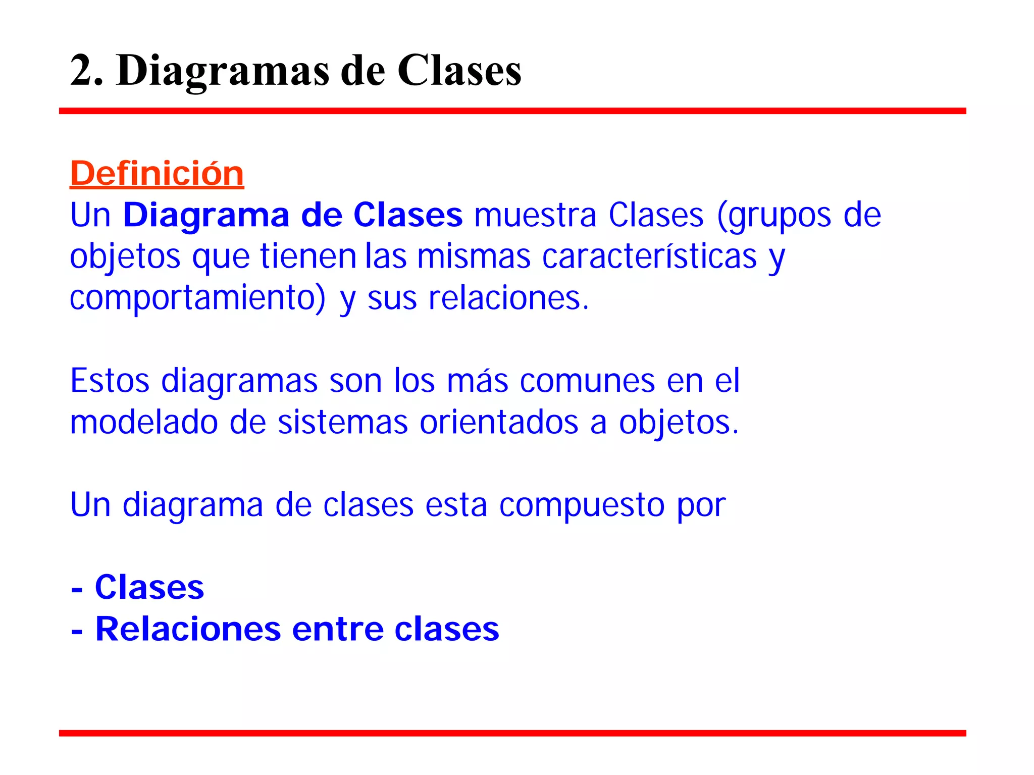 2. Diagramas de Clases 
Definición 
Un Diagrama de Clases muestra Clases (grupos de objetos que tienen las mismas características y comportamiento) y sus relaciones. 
Estos diagramas son los más comunes en el modelado de sistemas orientados a objetos. 
Un diagrama de clases esta compuesto por 
- Clases 
- Relaciones entre clases  
