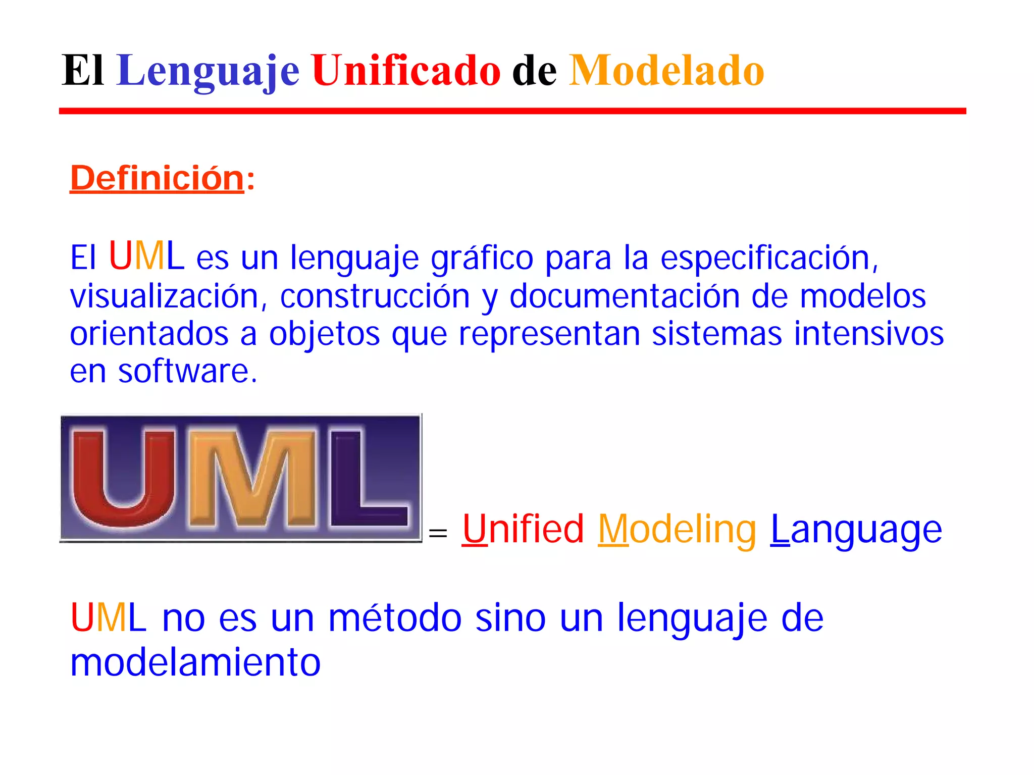 El Lenguaje Unificado de Modelado 
Definición: 
El UML es un lenguaje gráfico para la especificación, visualización, construcción y documentación de modelos orientados a objetos que representan sistemas intensivos en software. 
= Unified Modeling Language 
UML no es un método sino un lenguaje de modelamiento  