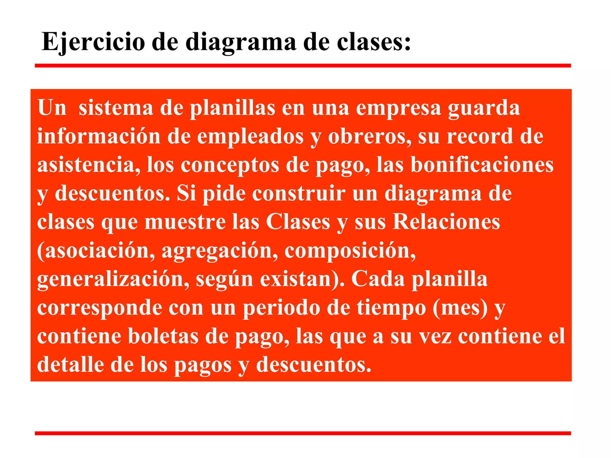 Ejercicio de diagrama de clases: 
Un sistema de planillas en una empresa guarda 
información de empleados y obreros, su record de asistencia, los conceptos de pago, las bonificaciones y descuentos. Si pide construir un diagrama de clases que muestre las Clases y sus Relaciones (asociación, agregación, composición, generalización, según existan). Cada planilla corresponde con un periodo de tiempo (mes) y 
contiene boletas de pago, las que a su vez contiene el detalle de los pagos y descuentos.  