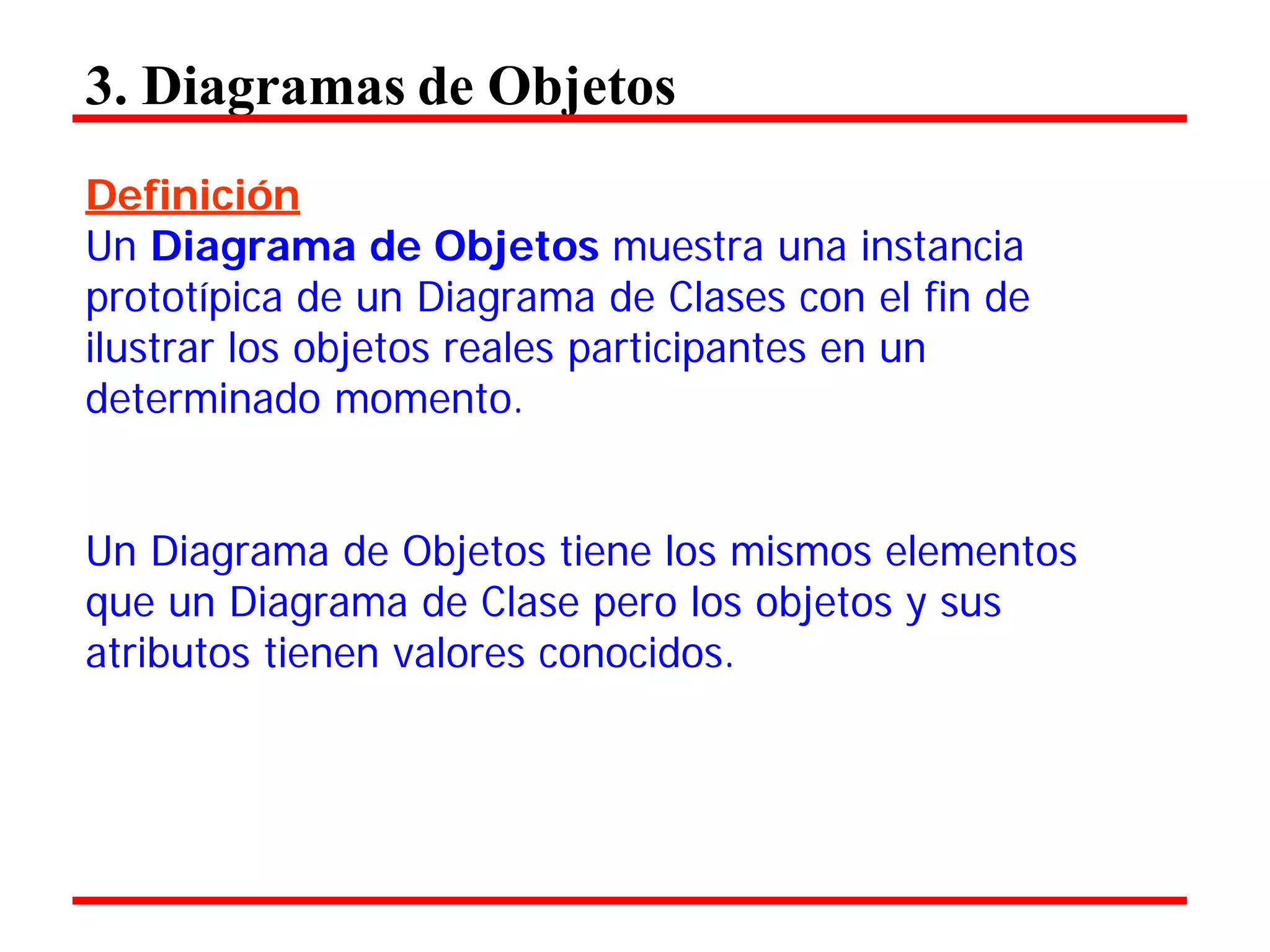 3. Diagramas de Objetos 
Definición 
Un Diagrama de Objetos muestra una instancia prototípica de un Diagrama de Clases con el fin de ilustrar los objetos reales participantes en un determinado momento. 
Un Diagrama de Objetos tiene los mismos elementos que un Diagrama de Clase pero los objetos y sus atributos tienen valores conocidos.  