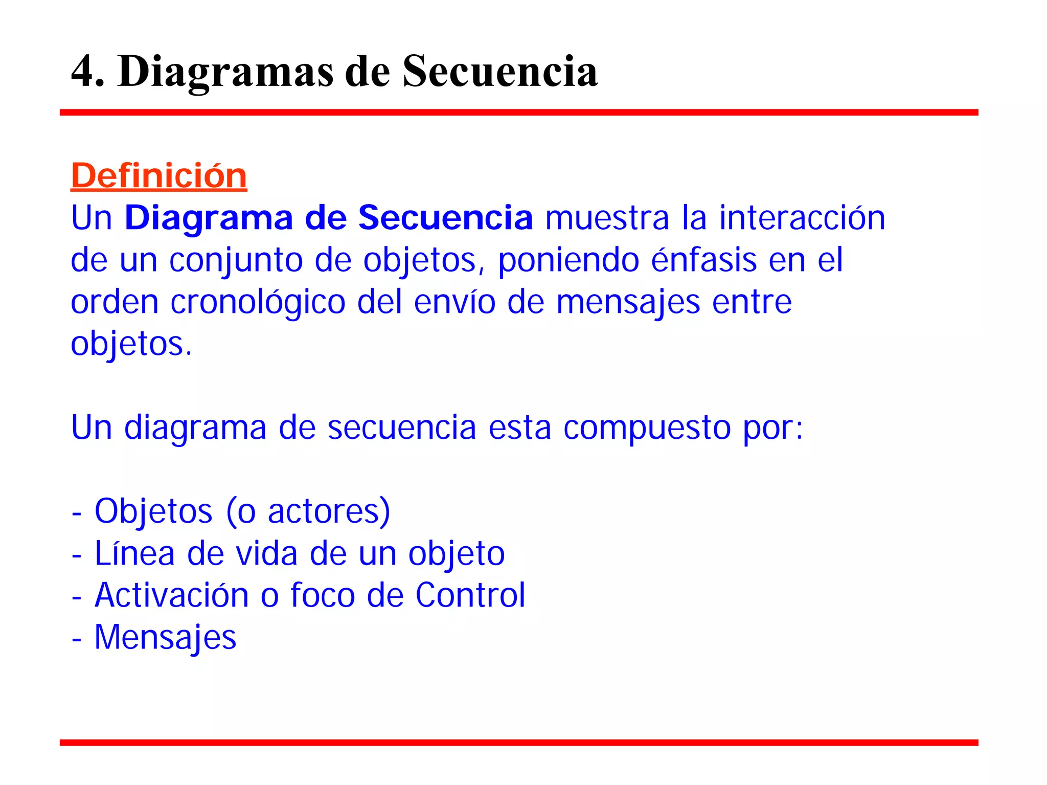 4. Diagramas de Secuencia 
Definición 
Un Diagrama de Secuencia muestra la interacción de un conjunto de objetos, poniendo énfasis en el orden cronológico del envío de mensajes entre objetos. 
Un diagrama de secuencia esta compuesto por: 
- Objetos (o actores) 
- Línea de vida de un objeto 
- Activación o foco de Control 
- Mensajes  