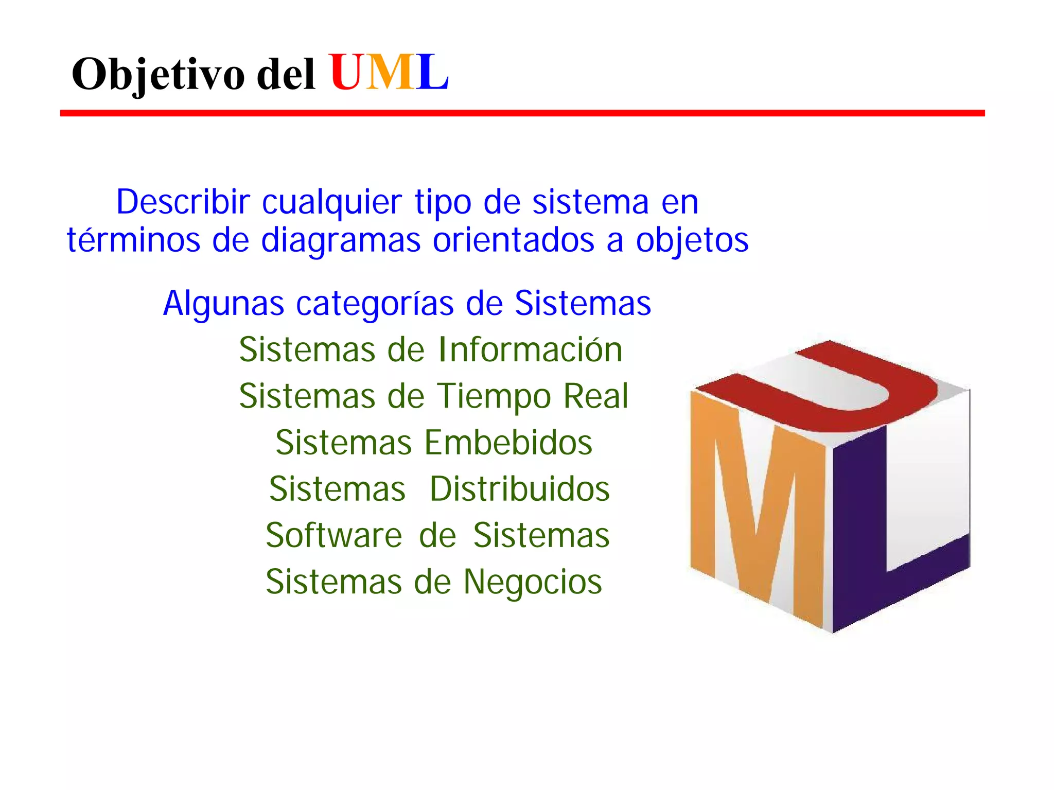 Objetivo del UML 
Describir cualquier tipo de sistema en términos de diagramas orientados a objetos 
Algunas categorías de Sistemas Sistemas de Información Sistemas de Tiempo Real 
Sistemas Embebidos 
Sistemas Distribuidos Software de Sistemas Sistemas de Negocios  