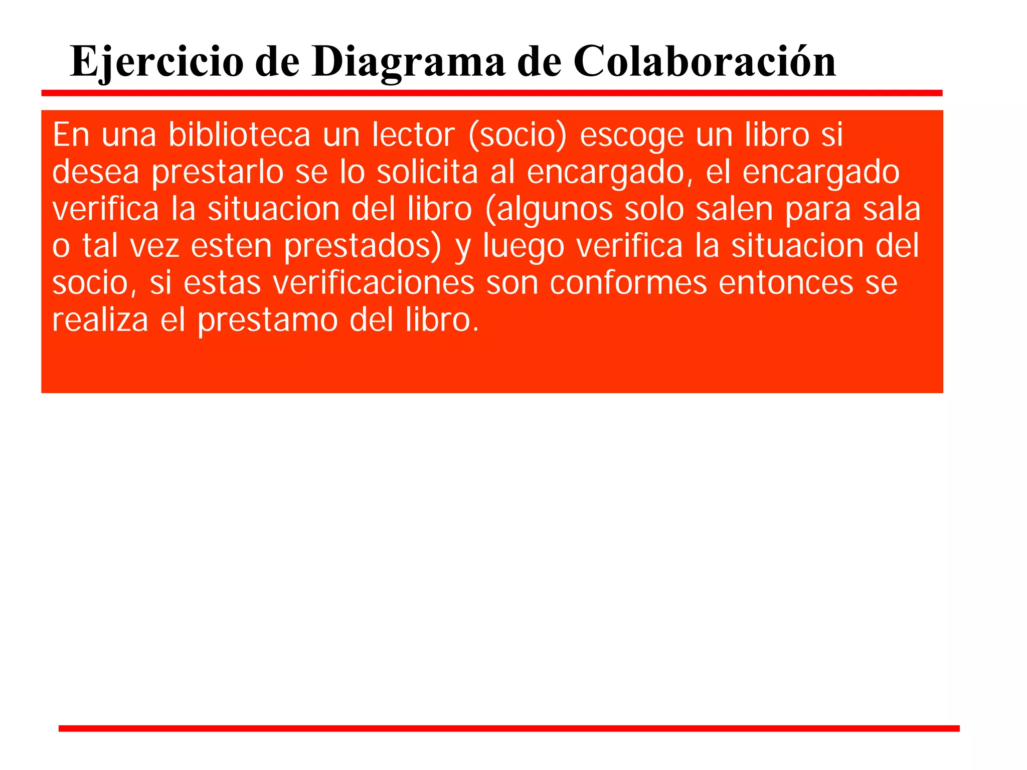 Ejercicio de Diagrama de Colaboración 
En una biblioteca un lector (socio) escoge un libro si desea prestarlo se lo solicita al encargado, el encargado verifica la situacion del libro (algunos solo salen para sala o tal vez esten prestados) y luego verifica la situacion del socio, si estas verificaciones son conformes entonces se realiza el prestamo del libro.  