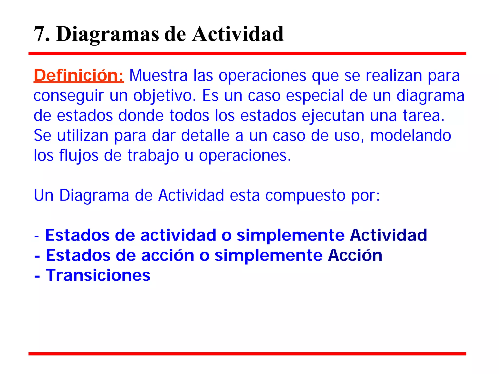 7. Diagramas de Actividad 
Definición: Muestra las operaciones que se realizan para 
conseguir un objetivo. Es un caso especial de un diagrama de estados donde todos los estados ejecutan una tarea. 
Se utilizan para dar detalle a un caso de uso, modelando los flujos de trabajo u operaciones. 
Un Diagrama de Actividad esta compuesto por: 
- Estados de actividad o simplemente Actividad 
- Estados de acción o simplemente Acción 
- Transiciones  