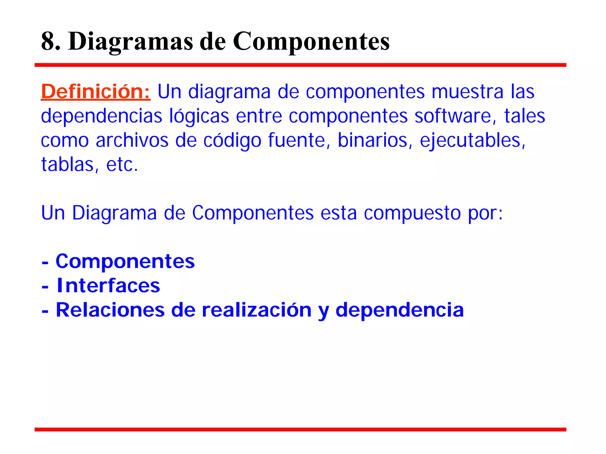 8. Diagramas de Componentes 
Definición: Un diagrama de componentes muestra las 
dependencias lógicas entre componentes software, tales como archivos de código fuente, binarios, ejecutables, tablas, etc. 
Un Diagrama de Componentes esta compuesto por: 
- Componentes 
- Interfaces 
- Relaciones de realización y dependencia  
