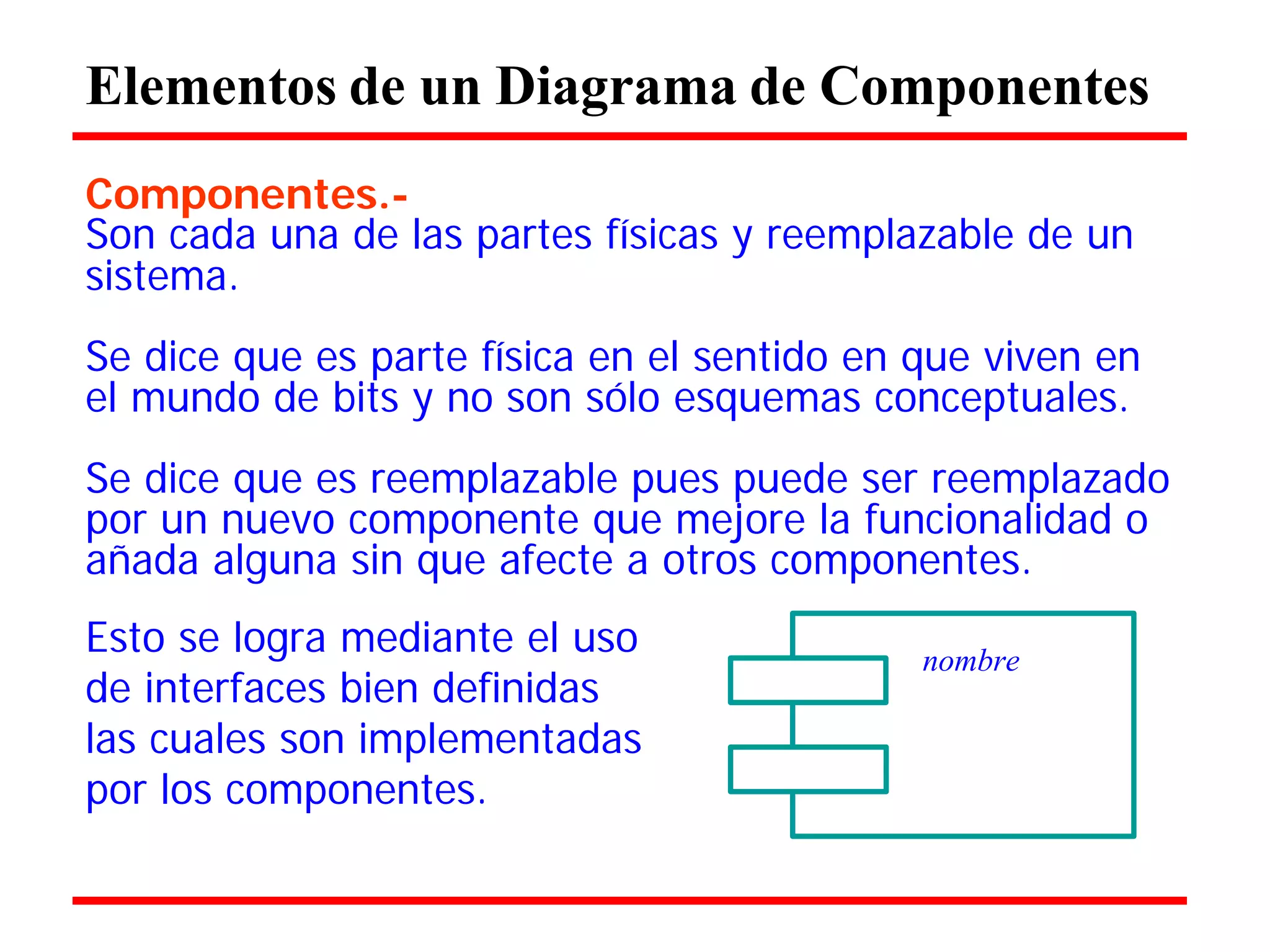 Elementos de un Diagrama de Componentes 
Componentes.- 
Son cada una de las partes físicas y reemplazable de un 
sistema. 
Se dice que es parte física en el sentido en que viven en el mundo de bits y no son sólo esquemas conceptuales. 
Se dice que es reemplazable pues puede ser reemplazado por un nuevo componente que mejore la funcionalidad o añada alguna sin que afecte a otros componentes. 
Esto se logra mediante el uso 
de interfaces bien definidas las cuales son implementadas por los componentes. 
nombre  