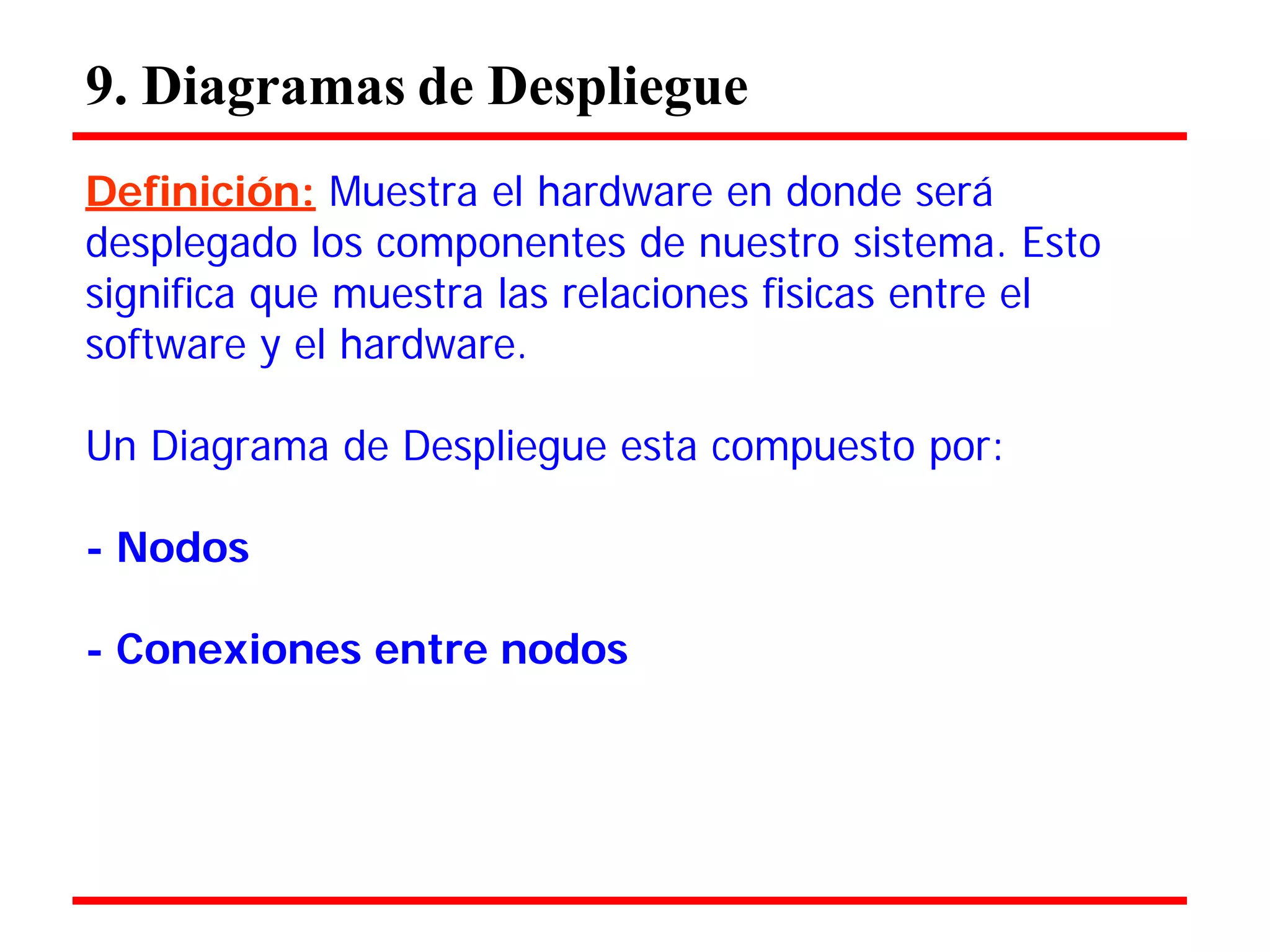 9. Diagramas de Despliegue 
Definición: Muestra el hardware en donde será 
desplegado los componentes de nuestro sistema. Esto significa que muestra las relaciones fisicas entre el software y el hardware. 
Un Diagrama de Despliegue esta compuesto por: 
- Nodos 
- Conexiones entre nodos  