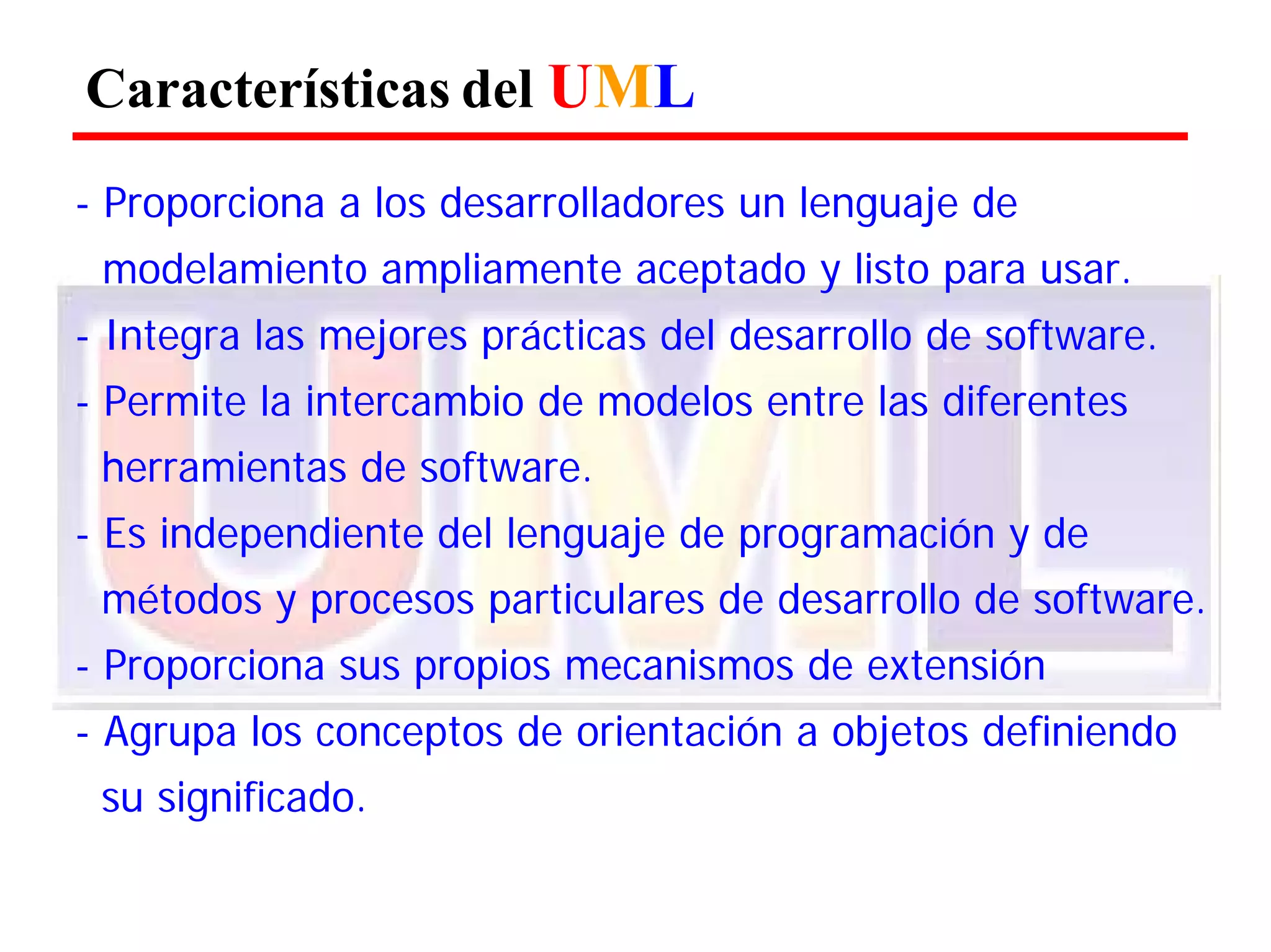 Características del UML 
- Proporciona a los desarrolladores un lenguaje de 
modelamiento ampliamente aceptado y listo para usar. 
- Integra las mejores prácticas del desarrollo de software. 
- Permite la intercambio de modelos entre las diferentes herramientas de software. 
- Es independiente del lenguaje de programación y de métodos y procesos particulares de desarrollo de software. 
- Proporciona sus propios mecanismos de extensión 
- Agrupa los conceptos de orientación a objetos definiendo su significado.  