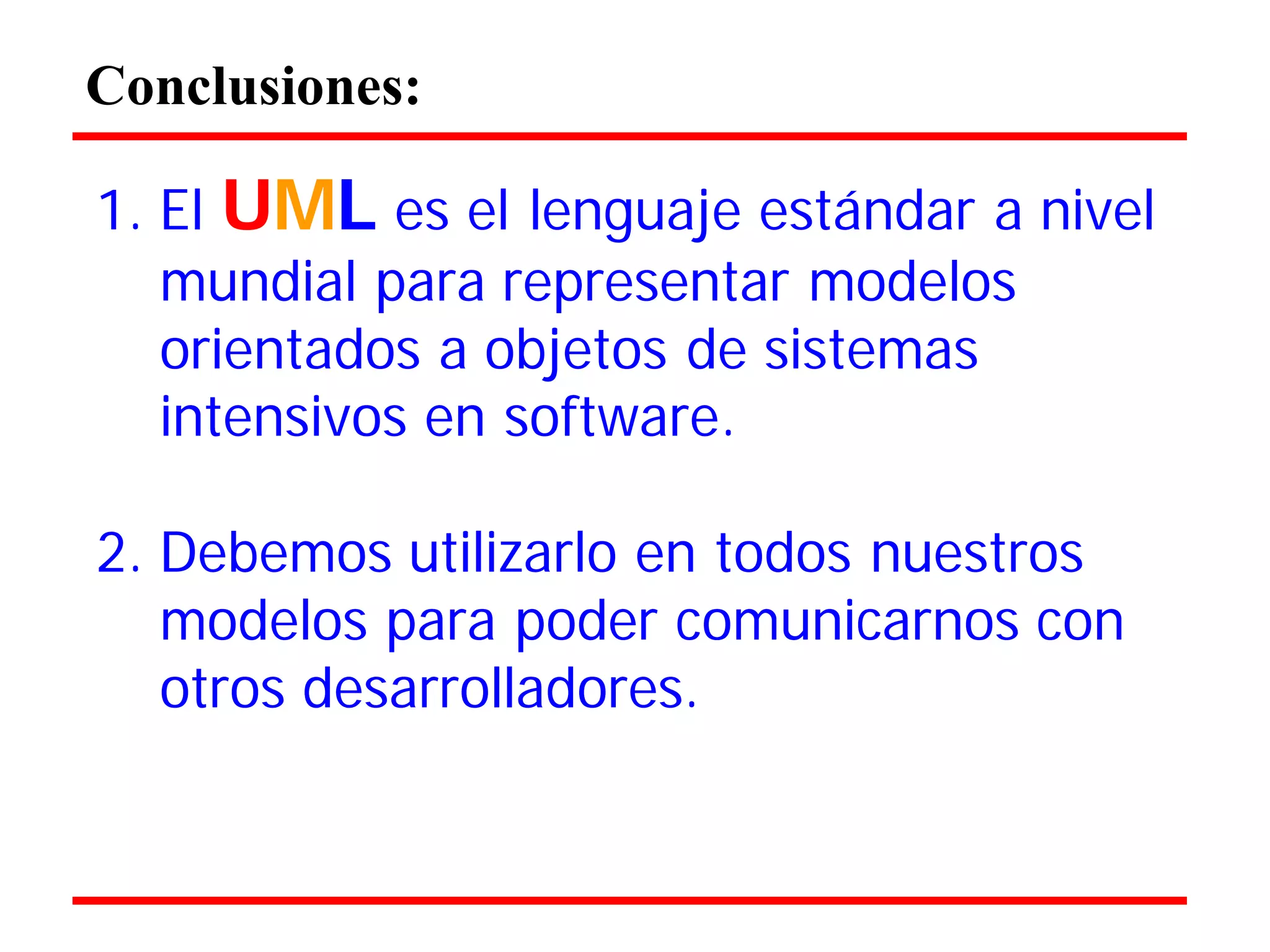 Conclusiones: 
1. El UML es el lenguaje estándar a nivel mundial para representar modelos 
orientados a objetos de sistemas 
intensivos en software. 
2. Debemos utilizarlo en todos nuestros modelos para poder comunicarnos con otros desarrolladores.  