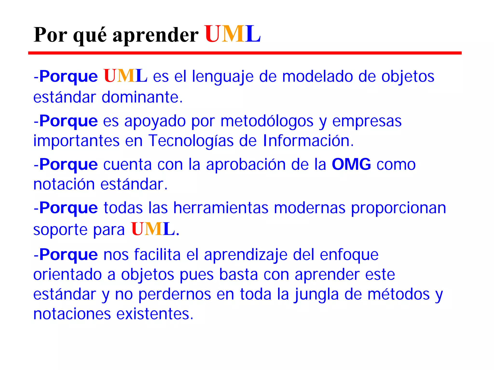 Por qué aprender UML 
-Porque UML es el lenguaje de modelado de objetos estándar dominante. 
-Porque es apoyado por metodólogos y empresas importantes en Tecnologías de Información. 
-Porque cuenta con la aprobación de la OMG como notación estándar. 
-Porque todas las herramientas modernas proporcionan soporte para UML. 
-Porque nos facilita el aprendizaje del enfoque orientado a objetos pues basta con aprender este estándar y no perdernos en toda la jungla de métodos y notaciones existentes.  