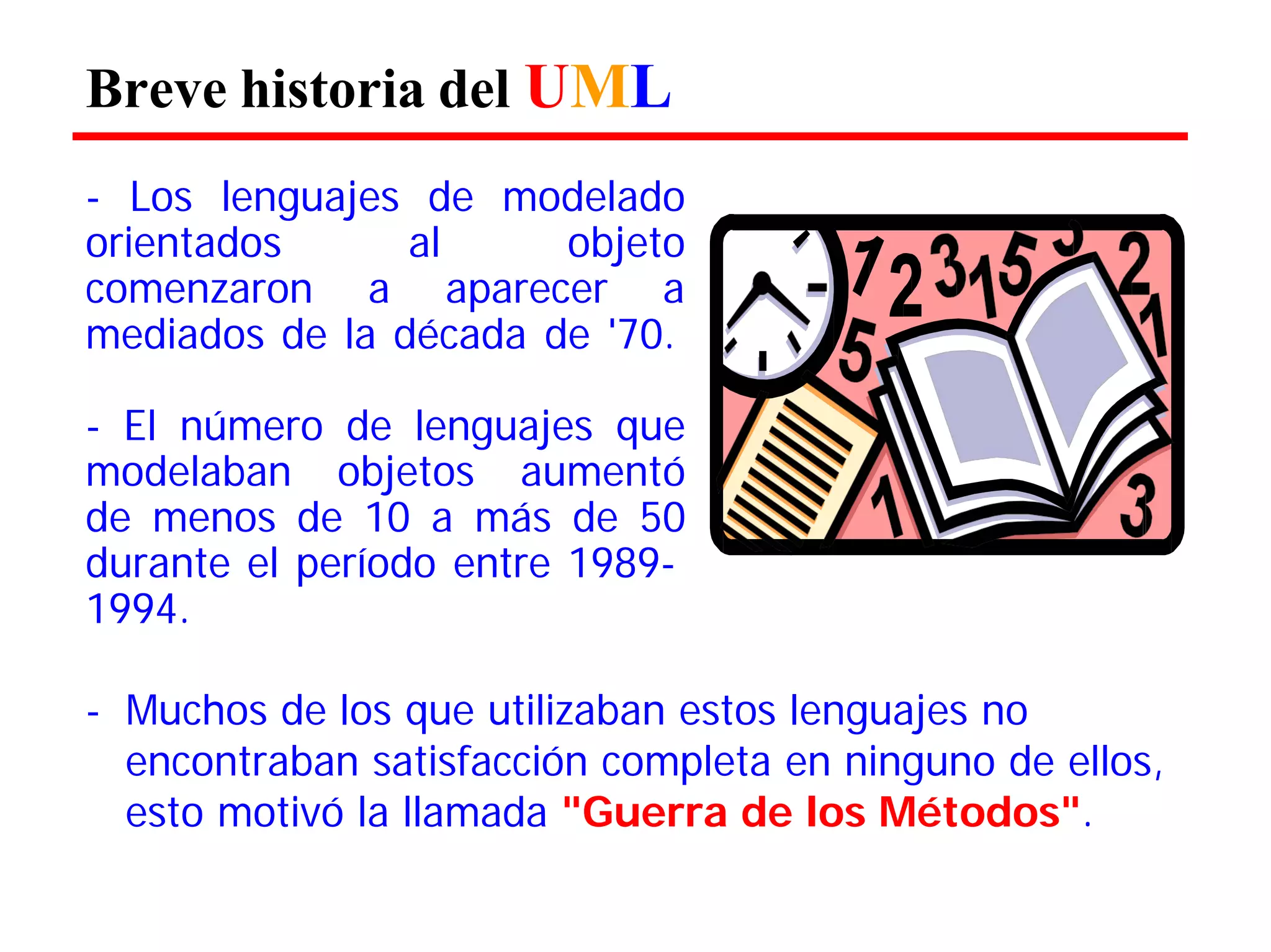 Breve historia del UML 
- Los lenguajes de modelado orientados al objeto comenzaron a aparecer a mediados de la década de '70. 
- El número de lenguajes que modelaban objetos aumentó de menos de 10 a más de 50 durante el período entre 1989- 
1994. 
- Muchos de los que utilizaban estos lenguajes no 
encontraban satisfacción completa en ninguno de ellos, esto motivó la llamada "Guerra de los Métodos".  