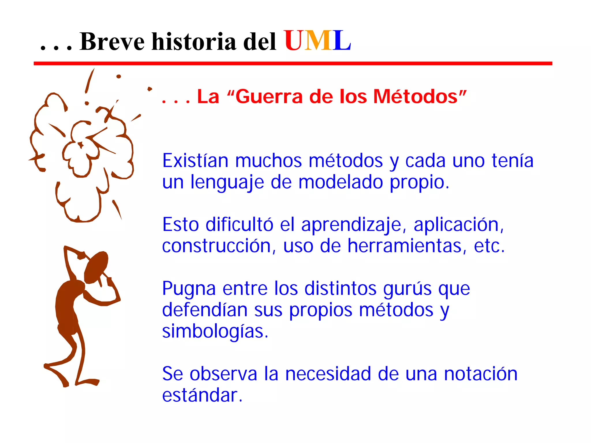 . . . Breve historia del UML 
. . . La “Guerra de los Métodos” 
Existían muchos métodos y cada uno tenía un lenguaje de modelado propio. 
Esto dificultó el aprendizaje, aplicación, construcción, uso de herramientas, etc. 
Pugna entre los distintos gurús que defendían sus propios métodos y simbologías. 
Se observa la necesidad de una notación estándar.  