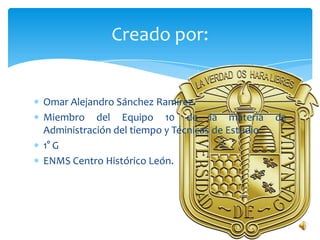 Creado por:


Omar Alejandro Sánchez Ramírez.
Miembro del Equipo 10 de la materia                de
Administración del tiempo y Técnicas de Estudio.
1° G
ENMS Centro Histórico León.
 