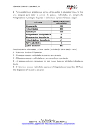 CENTRO EDUCATIVO E DE FORMAÇÃO
3 - Numa academia de ginástica que oferece várias opções de atividades físicas, foi feita
uma pesquisa para saber o número de pessoas matriculadas em alongamento,
hidroginástica e musculação, chegando-se ao resultado expresso na tabela a seguir:
Com base nestas informações, pode-se concluir (assinale a(s) opção (ões) corretas):
A - A pesquisa envolveu 500 pessoas.
B - 61 pessoas estavam matriculadas apenas em alongamento.
C - 259 pessoas estavam matriculadas em alongamento ou musculação.
D - 89 pessoas estavam matriculadas em pelo menos duas das atividades indicadas na
tabela.
E - O número de pessoas matriculadas apenas em hidroginástica corresponde a 28,4% do
total de pessoas envolvidas na pesquisa.
Prof. Sónia Abrantes
968839140 – Rua da Murteira N.º 905, 3885-102 Arada
espacocrescer2012@gmail.com - https://espacocrescer2012.wordpress.com/
 