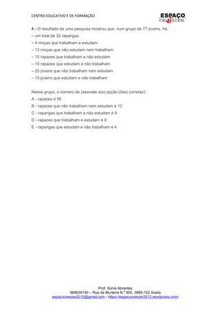 CENTRO EDUCATIVO E DE FORMAÇÃO
4 - O resultado de uma pesquisa mostrou que, num grupo de 77 jovens, há:
– um total de 32 raparigas
– 4 moças que trabalham e estudam
– 13 moças que não estudam nem trabalham
– 15 rapazes que trabalham e não estudam
– 10 rapazes que estudam e não trabalham
– 25 jovens que não trabalham nem estudam
– 15 jovens que estudam e não trabalham
Nesse grupo, o número de (assinale a(s) opção (ões) corretas):
A - rapazes é 50
B - rapazes que não trabalham nem estudam é 12
C - raparigas que trabalham e não estudam é 9
D - rapazes que trabalham e estudam é 9
E - raparigas que estudam e não trabalham é 4
Prof. Sónia Abrantes
968839140 – Rua da Murteira N.º 905, 3885-102 Arada
espacocrescer2012@gmail.com - https://espacocrescer2012.wordpress.com/
 