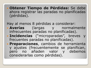    Obtener Tiempo de Pérdidas: Se debe
    ahora registrar las paradas no planificadas
    (pérdidas).

Hay al menos 8 pérdidas a considerar:
 Averías      (largas   y     normalmente
  infrecuentes paradas no planificadas).
 Incidencias (“microparadas”, breves y
  frecuentes paradas no planificadas).
 Preparaciones, cambios de herramienta
  y ajustes (frecuentemente se planifican,
  pero no añaden valor y debemos
  considerarlas como pérdidas).
 