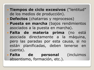    Tiempos de ciclo excesivos (“lentitud”
    de los medios de producción).
   Defectos (chatarras y reprocesos)
   Puesta en marcha (bajos rendimientos
    asociados a la puesta en marcha).
   Falta de materia prima (no está
    asociada directamente a la máquina,
    pero las paradas por esta causa, si no
    están planificadas, deben tenerse en
    cuenta).
   Falta    de      personal     (incluimos
    absentismo, formación, etc.).
 