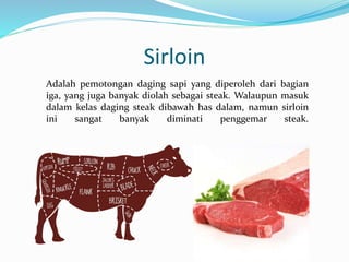 Sirloin
Adalah pemotongan daging sapi yang diperoleh dari bagian
iga, yang juga banyak diolah sebagai steak. Walaupun masuk
dalam kelas daging steak dibawah has dalam, namun sirloin
ini sangat banyak diminati penggemar steak.
 