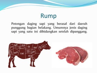 Rump
Potongan daging sapi yang berasal dari daerah
punggung bagian belakang. Umumnya jenis daging
sapi yang satu ini dihidangkan setelah dipanggang.
 
