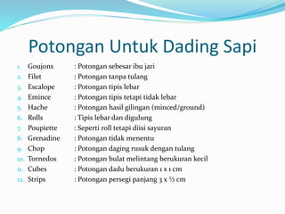 Potongan Untuk Dading Sapi
1. Goujons : Potongan sebesar ibu jari
2. Filet : Potongan tanpa tulang
3. Escalope : Potongan tipis lebar
4. Emince : Potongan tipis tetapi tidak lebar
5. Hache : Potongan hasil gilingan (minced/ground)
6. Rolls : Tipis lebar dan digulung
7. Poupiette : Seperti roll tetapi diisi sayuran
8. Grenadine : Potongan tidak menentu
9. Chop : Potongan daging rusuk dengan tulang
10. Tornedos : Potongan bulat melintang berukuran kecil
11. Cubes : Potongan dadu berukuran 1 x 1 cm
12. Strips : Potongan persegi panjang 3 x ½ cm
 