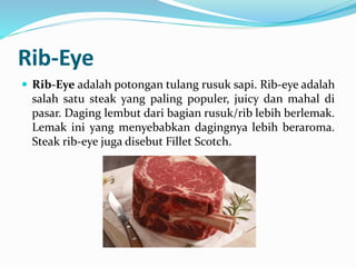 Rib-Eye
 Rib-Eye adalah potongan tulang rusuk sapi. Rib-eye adalah
salah satu steak yang paling populer, juicy dan mahal di
pasar. Daging lembut dari bagian rusuk/rib lebih berlemak.
Lemak ini yang menyebabkan dagingnya lebih beraroma.
Steak rib-eye juga disebut Fillet Scotch.
 