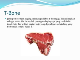 T-Bone
 Jenis pemotongan daging sapi yang disebut T-bone juga biasa disajikan
sebagai steak. Hal ini adalah potongan daging sapi yang terdiri dari
tenderloin dan sedikit bagian strip yang dipisahkan oleh tulang yang
berbentuk seperti huruf T.
 
