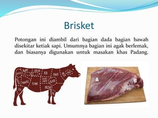 Brisket
Potongan ini diambil dari bagian dada bagian bawah
disekitar ketiak sapi. Umumnya bagian ini agak berlemak,
dan biasanya digunakan untuk masakan khas Padang.
 