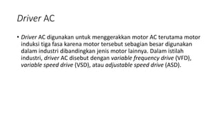 Driver AC
• Driver AC digunakan untuk menggerakkan motor AC terutama motor
induksi tiga fasa karena motor tersebut sebagian besar digunakan
dalam industri dibandingkan jenis motor lainnya. Dalam istilah
industri, driver AC disebut dengan variable frequency drive (VFD),
variable speed drive (VSD), atau adjustable speed drive (ASD).
 