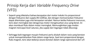 Prinsip Kerja dari Variable Frequency Drive
(VFD)
• Seperti yang diketahui bahwa kecepatan dari motor induksi itu proporsional
dengan frekuensi dari supply (N=120f/p), dan dengan memvariasikan frekuensi
dapat ditentukan juga nilai kecepatan variabel. Namun ketika frekuensi menurun,
torsi akan meningkat dan dengannya motor mengeluarkan arus yang berat. Ini
akan membuat fluks dalam motor meningkat. Memungkinkan juga medan
magnet mencapai level saturasi, jika supply dari tegangan tidak dikurangi.
• Sehingga baik tegangan maupin frekuensi perlu diubah dalam rasio yang konstan
untuk mempertahankan fluks dalam range kerja. Saat torsi proporsional dengan
fluks magnet, torsi akan bekerja secara konstan dalam range operasional dari v/f.
 