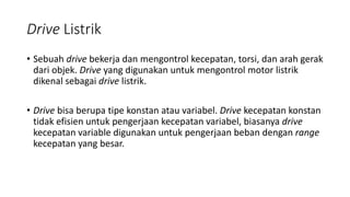 Drive Listrik
• Sebuah drive bekerja dan mengontrol kecepatan, torsi, dan arah gerak
dari objek. Drive yang digunakan untuk mengontrol motor listrik
dikenal sebagai drive listrik.
• Drive bisa berupa tipe konstan atau variabel. Drive kecepatan konstan
tidak efisien untuk pengerjaan kecepatan variabel, biasanya drive
kecepatan variable digunakan untuk pengerjaan beban dengan range
kecepatan yang besar.
 