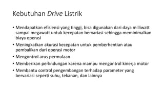 Kebutuhan Drive Listrik
• Mendapatkan efisiensi yang tinggi, bisa digunakan dari daya milliwatt
sampai megawatt untuk kecepatan bervariasi sehingga meminimalkan
biaya operasi
• Meningkatkan akurasi kecepatan untuk pemberhentian atau
pembalikan dari operasi motor
• Mengontrol arus permulaan
• Memberikan perlindungan karena mampu mengontrol kinerja motor
• Membantu control pengembangan terhadap parameter yang
bervariasi seperti suhu, tekanan, dan lainnya
 