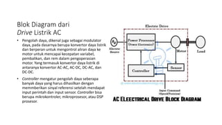 Blok Diagram dari
Drive Listrik AC
• Pengolah daya, dikenal juga sebagai modulator
daya, pada dasarnya berupa konvertor daya listrik
dan berperan untuk mengontrol aliran daya ke
motor untuk mencapai kecepatan variabel,
pembalikan, dan rem dalam pengoperasian
motor. Yang termasuk konvertor daya listrik di
antaranya konvertor AC-AC, AC-DC, DC-AC, dan
DC-DC.
• Controller mengatur pengolah daya seberapa
banyak daya yang harus dihasilkan dengan
memmberikan sinyal referensi setelah mendapat
input perintah dan input sensor. Controller bisa
berupa mikrokontroler, mikroprosesor, atau DSP
prosesor.
 