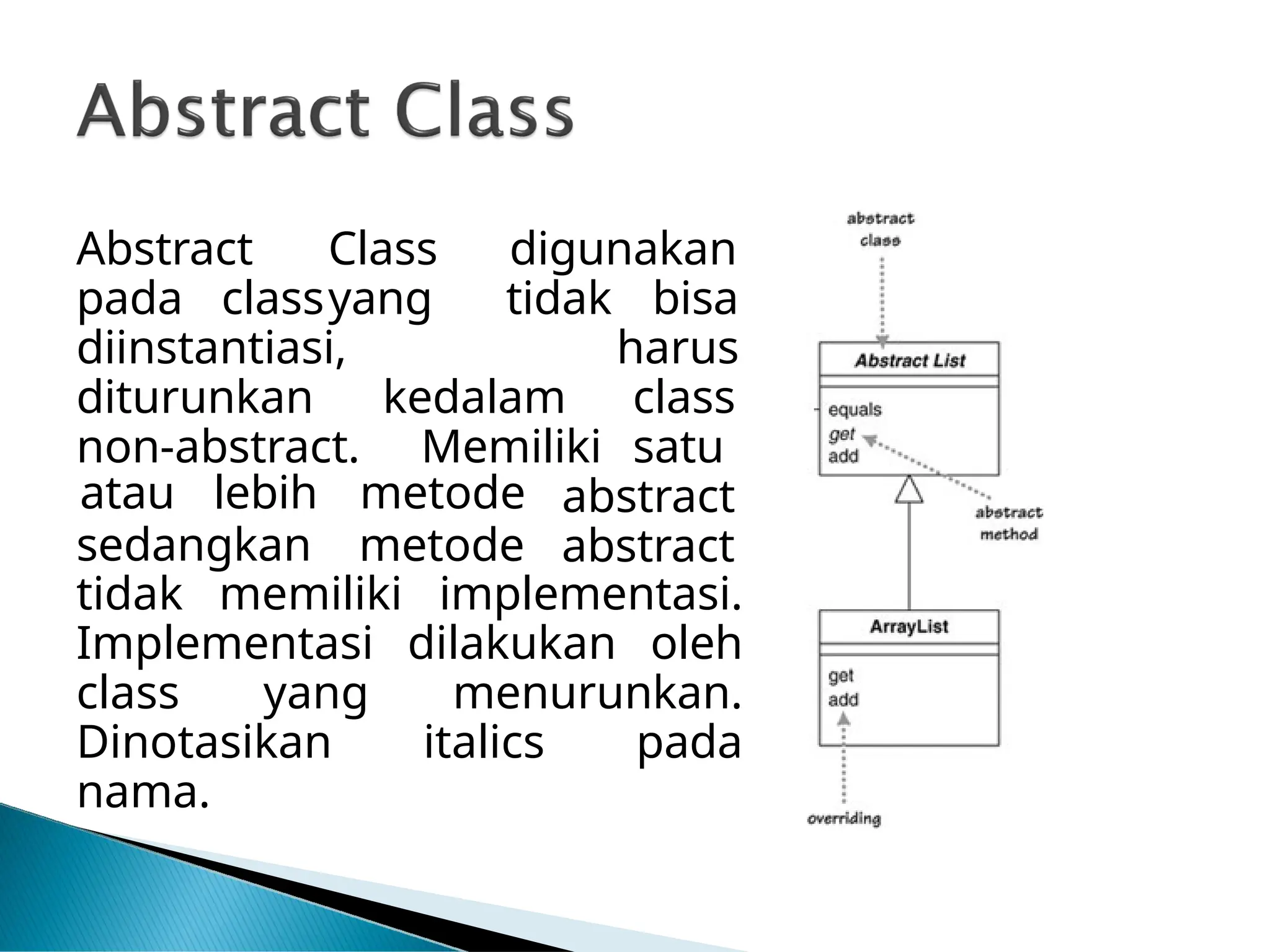 Abstract Class digunakan
pada classyang tidak bisa
diinstantiasi,
diturunkan
non-abstract.
kedalam
Memiliki
harus
class
satu
sedangkan
atau lebih metode
metode
abstract
abstract
tidak memiliki implementasi.
Implementasi dilakukan oleh
class yang menurunkan.
Dinotasikan italics pada
nama.
 
