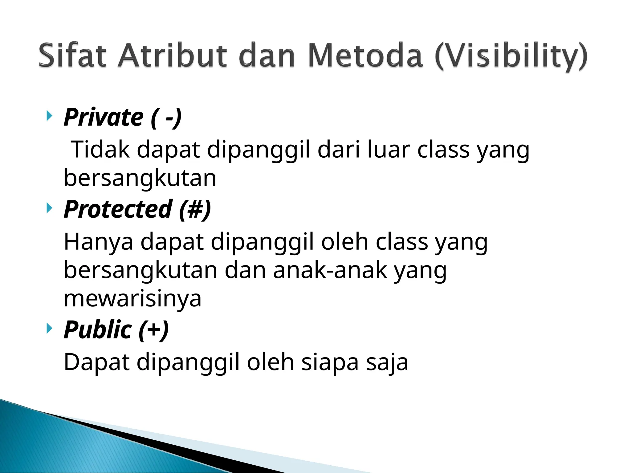  Private ( -)
Tidak dapat dipanggil dari luar class yang
bersangkutan
 Protected (#)
Hanya dapat dipanggil oleh class yang
bersangkutan dan anak-anak yang
mewarisinya
 Public (+)
Dapat dipanggil oleh siapa saja
 