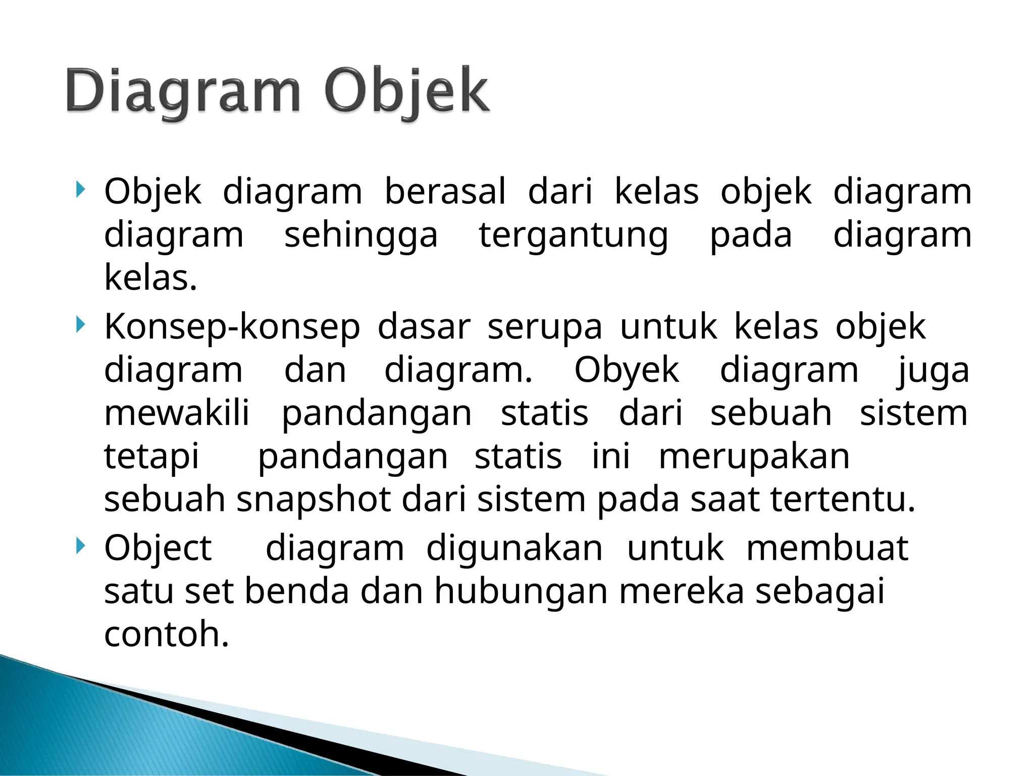  Objek diagram berasal dari kelas objek diagram
diagram sehingga tergantung pada diagram
kelas.
 Konsep-konsep dasar serupa untuk kelas objek
diagram dan diagram. Obyek diagram juga
mewakili pandangan statis dari sebuah sistem
tetapi pandangan statis ini merupakan
sebuah snapshot dari sistem pada saat tertentu.
 Object diagram digunakan untuk membuat
satu set benda dan hubungan mereka sebagai
contoh.
 