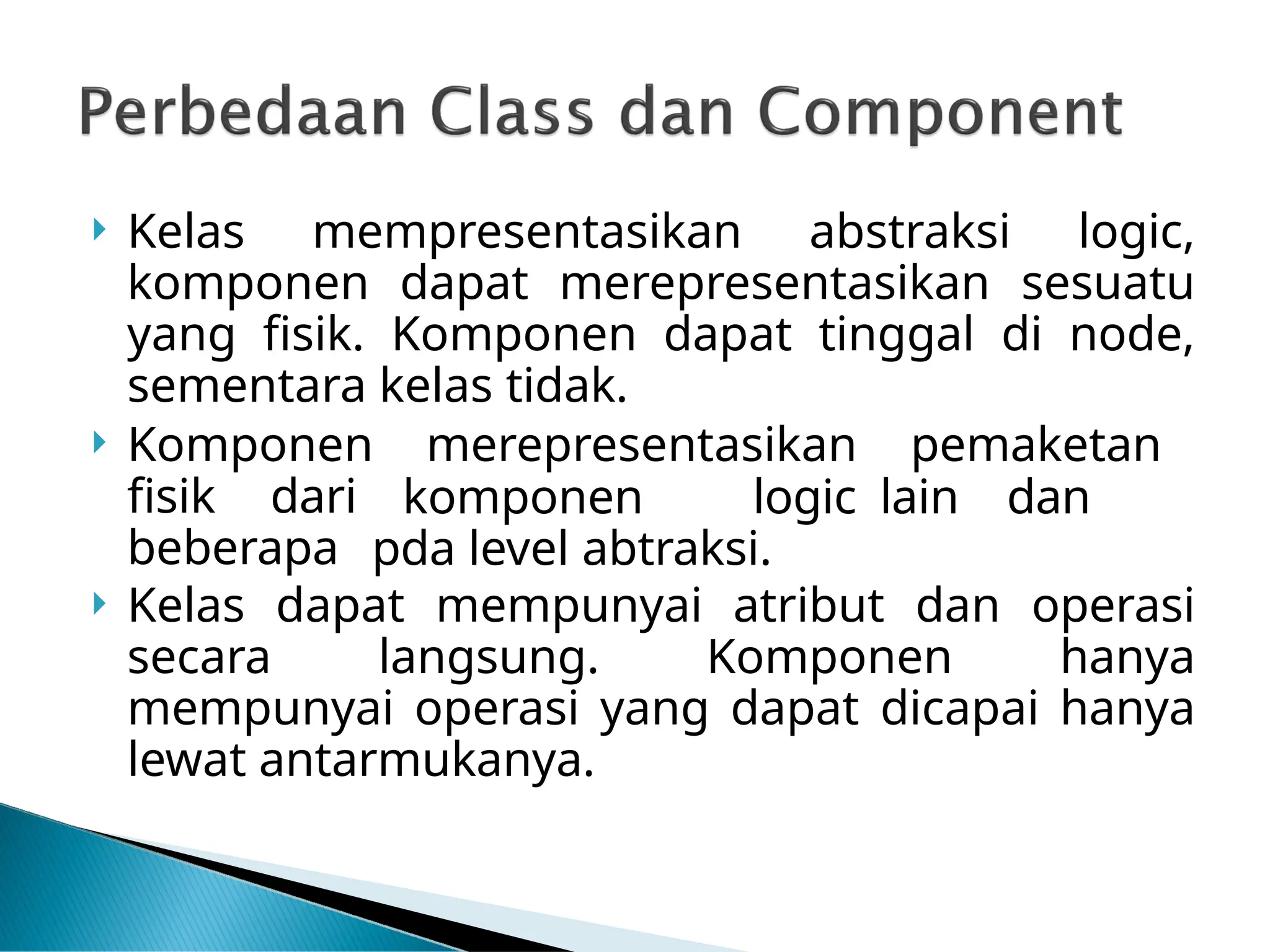  Kelas mempresentasikan abstraksi logic,
komponen dapat merepresentasikan sesuatu
yang fisik. Komponen dapat tinggal di node,
sementara kelas tidak.
 Komponen merepresentasikan pemaketan
fisik dari
beberapa
komponen logic lain dan
pda level abtraksi.
 Kelas dapat mempunyai atribut dan operasi
secara langsung. Komponen hanya
mempunyai operasi yang dapat dicapai hanya
lewat antarmukanya.
 