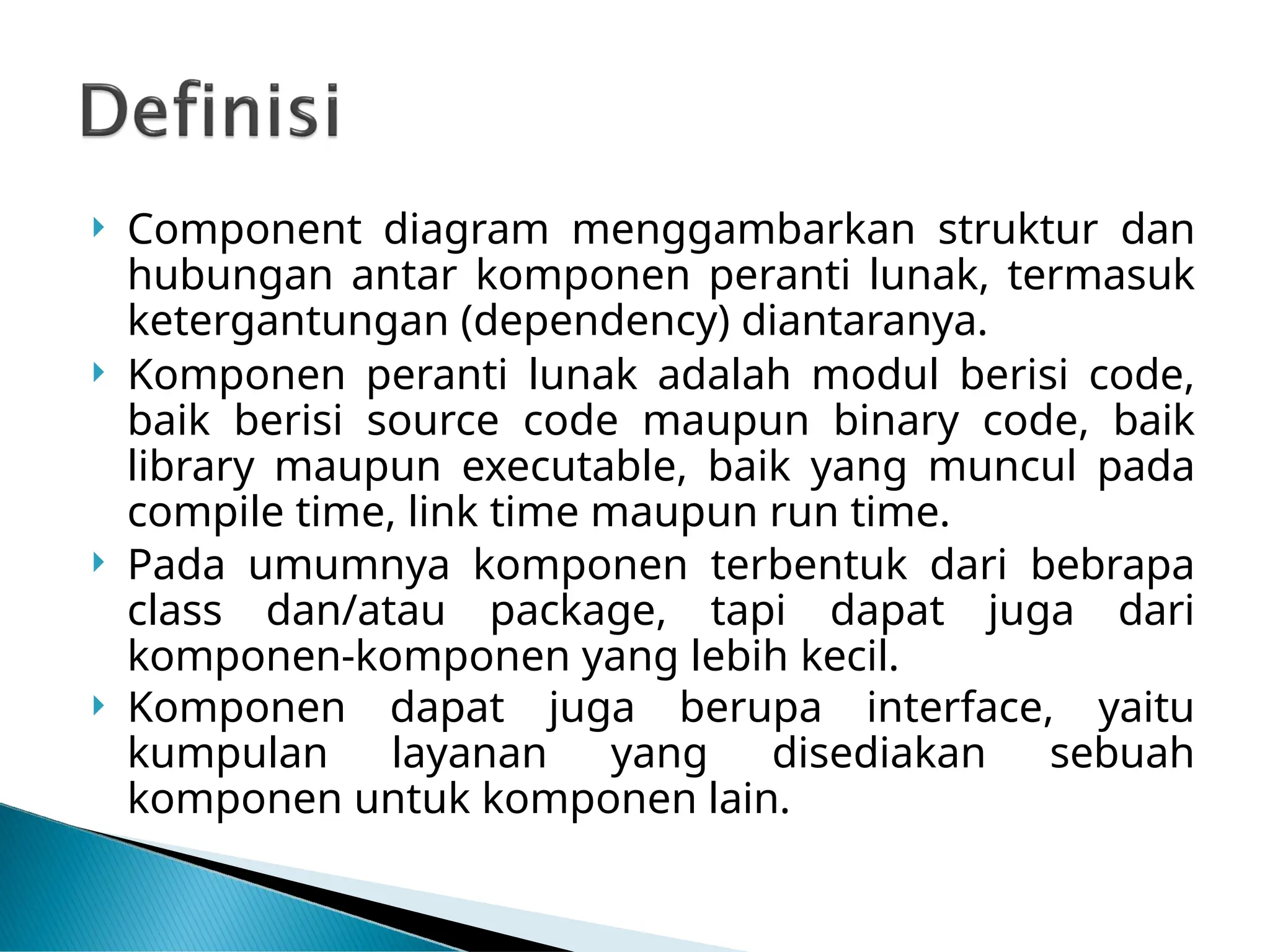  Component diagram menggambarkan struktur dan
hubungan antar komponen peranti lunak, termasuk
ketergantungan (dependency) diantaranya.
 Komponen peranti lunak adalah modul berisi code,
baik berisi source code maupun binary code, baik
library maupun executable, baik yang muncul pada
compile time, link time maupun run time.
 Pada umumnya komponen terbentuk dari bebrapa
class dan/atau package, tapi dapat juga dari
komponen-komponen yang lebih kecil.
 Komponen dapat juga berupa interface, yaitu
kumpulan layanan yang disediakan sebuah
komponen untuk komponen lain.
 