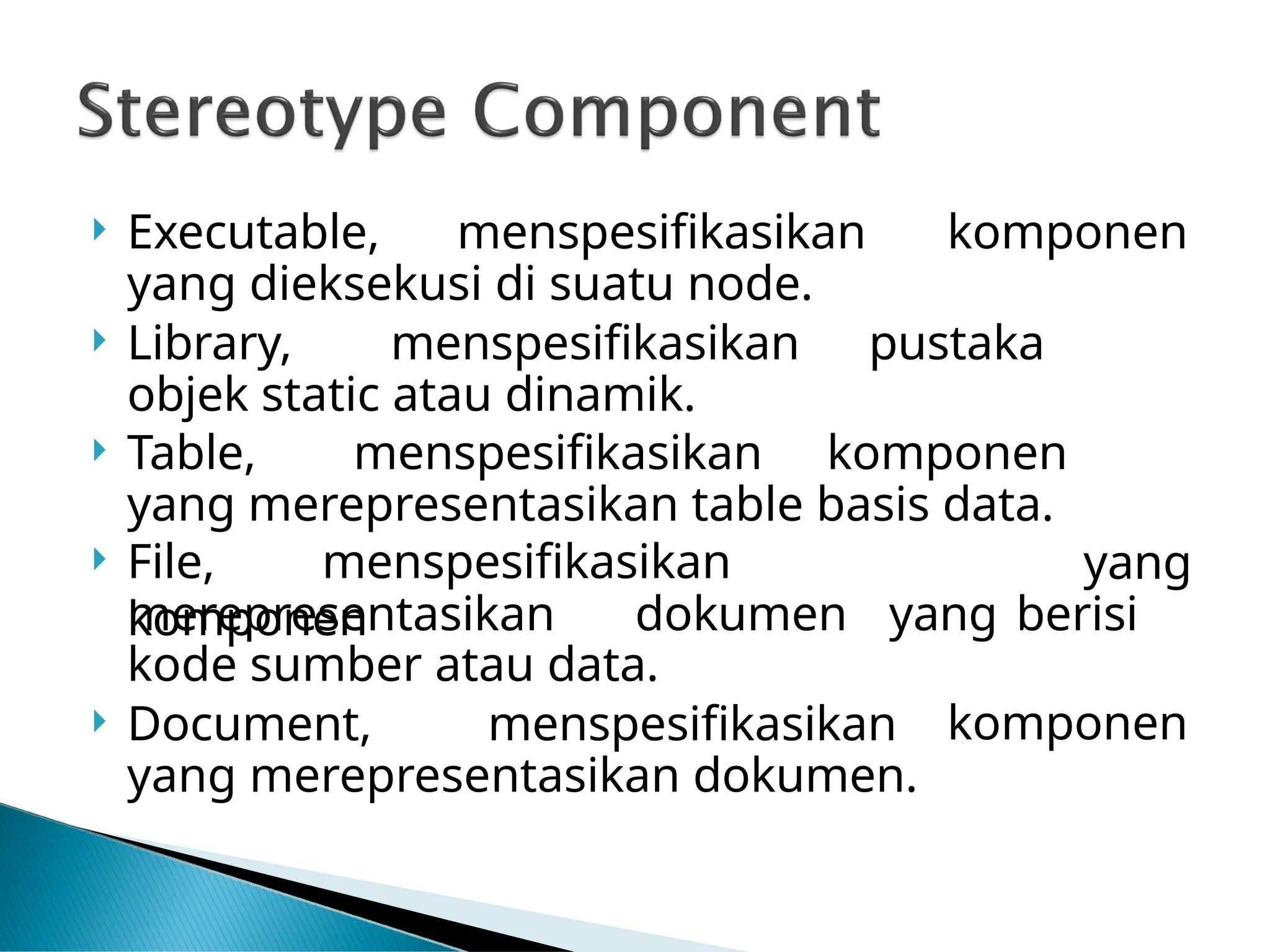  Executable, menspesifikasikan komponen
yang dieksekusi di suatu node.
 Library, menspesifikasikan pustaka
objek static atau dinamik.
 Table, menspesifikasikan komponen
yang merepresentasikan table basis data.
 File, menspesifikasikan
komponen
yang
merepresentasikan dokumen yang berisi
kode sumber atau data.
 Document, menspesifikasikan
yang merepresentasikan dokumen.
komponen
 