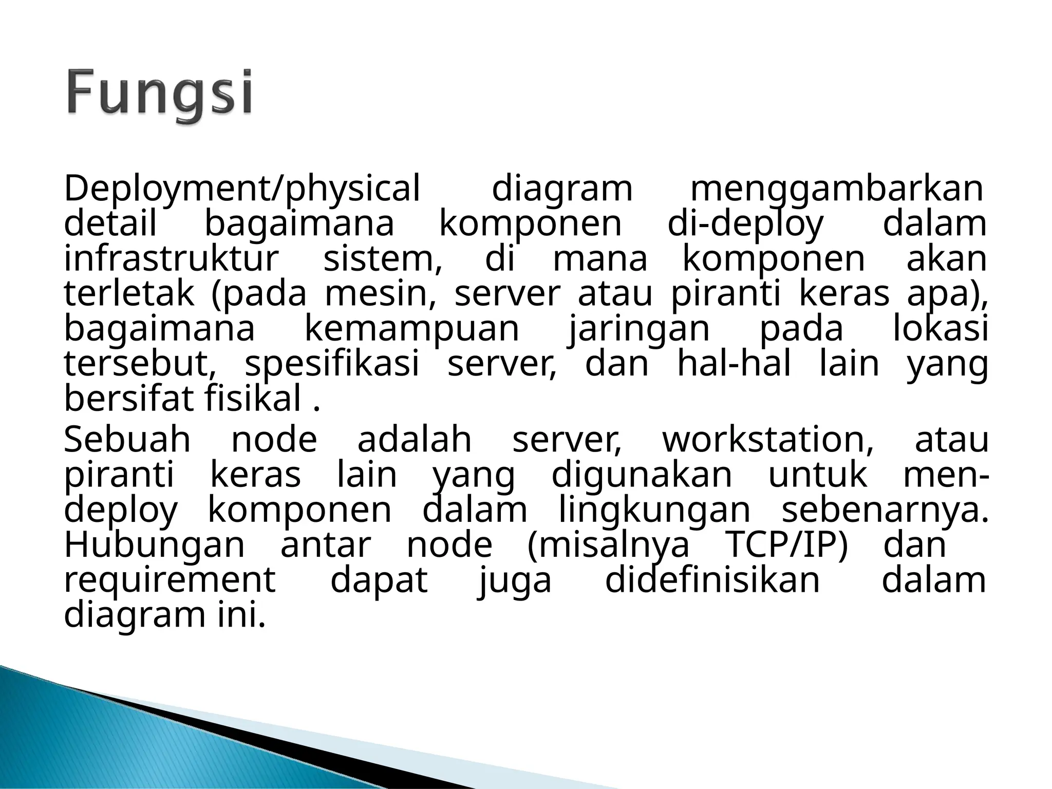 Deployment/physical diagram menggambarkan
detail bagaimana komponen di-deploy dalam
infrastruktur sistem, di mana komponen akan
terletak (pada mesin, server atau piranti keras apa),
bagaimana kemampuan jaringan pada lokasi
tersebut, spesifikasi server, dan hal-hal lain yang
bersifat fisikal .
Sebuah node adalah server, workstation, atau
piranti keras lain yang digunakan untuk men-
deploy komponen dalam lingkungan sebenarnya.
Hubungan antar node (misalnya TCP/IP) dan
dapat juga didefinisikan dalam
requirement
diagram ini.
 